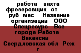 работа . вахта. фрезеровщик. от 50 000 руб./мес. › Название организации ­ ООО Спецресурс - Все города Работа » Вакансии   . Свердловская обл.,Реж г.